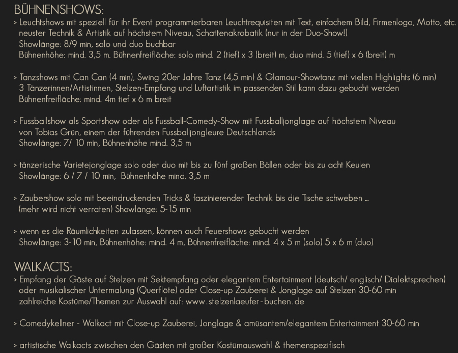 Fussball - Comedy - Show und Sportshow mit Fussballjonglage auf höchstem Niveau
  mit Tobias Grün, einem der führenden Fussballjongleure Deutschlands
  Showlänge: 7-12 min, Bühnenhöhe mind. 3,5 m (für optimale Showpräsenz)
  20er Jahre Shows +++ James-Bond-Shows +++ Themenshows
  mit Jonglage, Akrobatik & Zauberei, Showlänge: 5-7 min, 1-4 Künstler buchbar
  tänzerische Varietejonglage mit großen & kleinen Bällen oder Keulen
  Showlänge: 7-10 min, 1-2 Künstler buchbar, Bühnenhöhe mind. 3 m
  Zaubershow mit beeindruckenden Tricks & faszinierender Technik bis die Tische schweben ... (mehr wird nicht verraten)
  Showlänge: 7-10 min
  wenn es die Räumlichkeiten zulassen, können auch Feuershows gebucht werden
  Showlänge: 3-10 min, 1-4 Künstler buchbar, Bühnenhöhe: mind. 4 m, Bühnenfreifläche: mind. 4 x 5 m
WALKACTS: